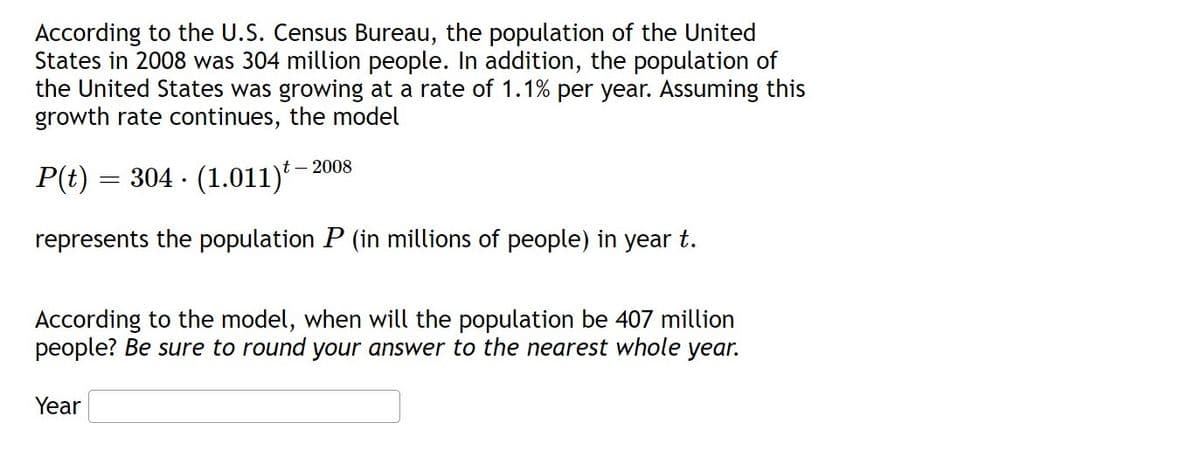 According to the U.S. Census Bureau, the population of the United
States in 2008 was 304 million people. In addition, the population of
the United States was growing at a rate of 1.1% per year. Assuming this
growth rate continues, the model
P(t) = 304 · (1.011)* -
represents the population P (in millions of people) in year t.
According to the model, when will the population be 407 million
people? Be sure to round your answer to the nearest whole year.
Year
