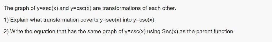 The graph of y=sec(x) and y=csc(x) are transformations of each other.
1) Explain what transfermation coverts y=sec(x) into y=csc(x)
2) Write the equation that has the same graph of y=csc(x) using Sec(x) as the parent function
