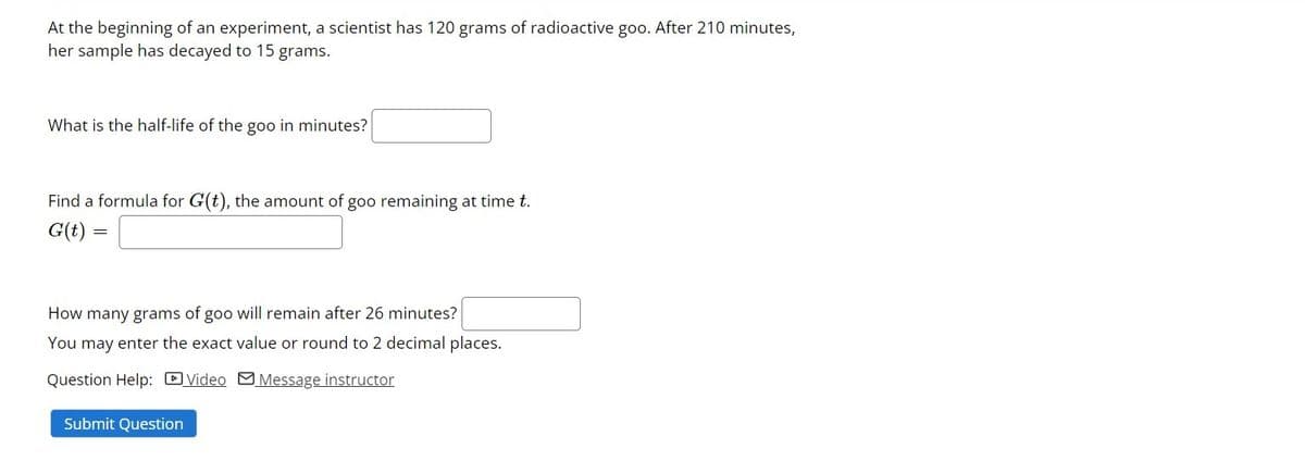 At the beginning of an experiment, a scientist has 120 grams of radioactive goo. After 210 minutes,
her sample has decayed to 15 grams.
What is the half-life of the goo in minutes?
Find a formula for G(t), the amount of goo remaining at time t.
G(t) :
How many grams of goo will remain after 26 minutes?
You may enter the exact value or round to 2 decimal places.
Question Help: DVideo MMessage instructor
Submit Question
