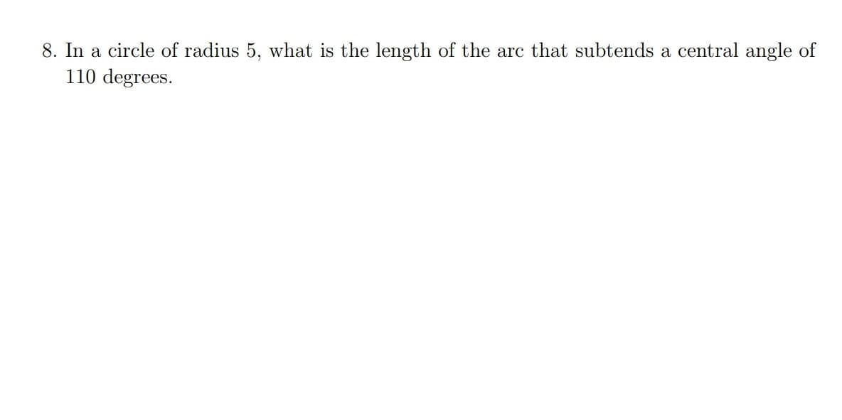 8. In a circle of radius 5, what is the length of the arc that subtends a central angle of
110 degrees.
