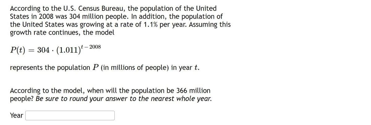 According to the U.S. Census Bureau, the population of the United
States in 2008 was 304 million people. In addition, the population of
the United States was growing at a rate of 1.1% per year. Assuming this
growth rate continues, the model
t – 2008
P(t) = 304 · (1.011)*
represents the population P (in millions of people) in year t.
According to the model, when will the population be 366 million
people? Be sure to round your answer to the nearest whole year.
Year

