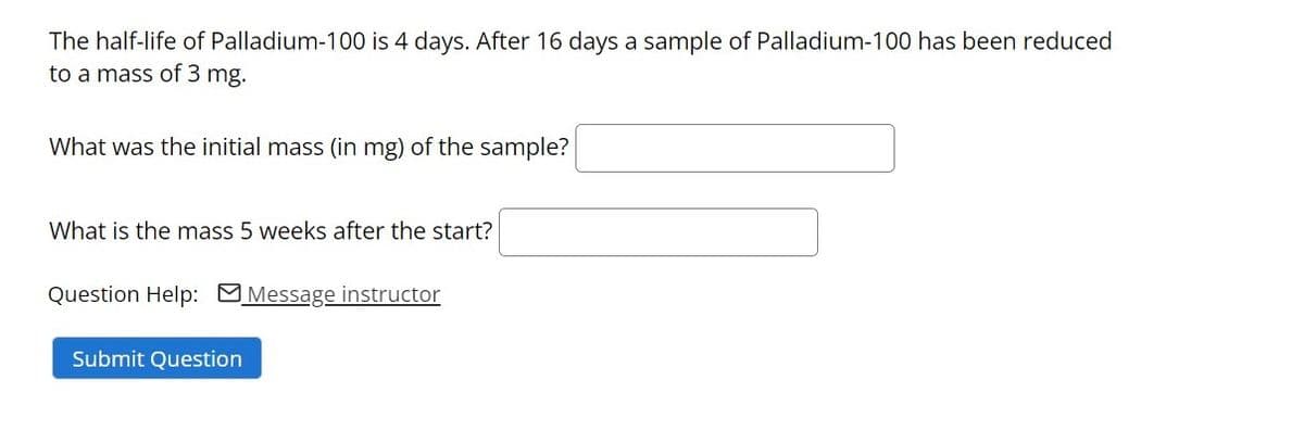 The half-life of Palladium-100 is 4 days. After 16 days a sample of Palladium-100 has been reduced
to a mass of 3 mg.
What was the initial mass (in mg) of the sample?
What is the mass 5 weeks after the start?
Question Help: MMessage instructor
Submit Question
