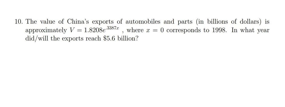 10. The value of China's exports of automobiles and parts (in billions of dollars) is
approximately V = 1.8208e3387&
did/will the exports reach $5.6 billion?
where x
0 corresponds to 1998. In what year
