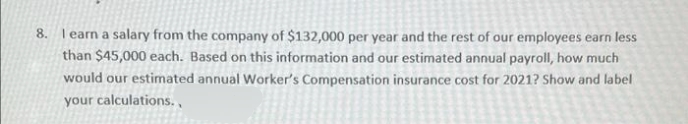 8. l earn a salary from the company of $132,000 per year and the rest of our employees earn less
than $45,000 each. Based on this information and our estimated annual payroll, how much
would our estimated annual Worker's Compensation insurance cost for 2021? Show and label
your calculations.,
