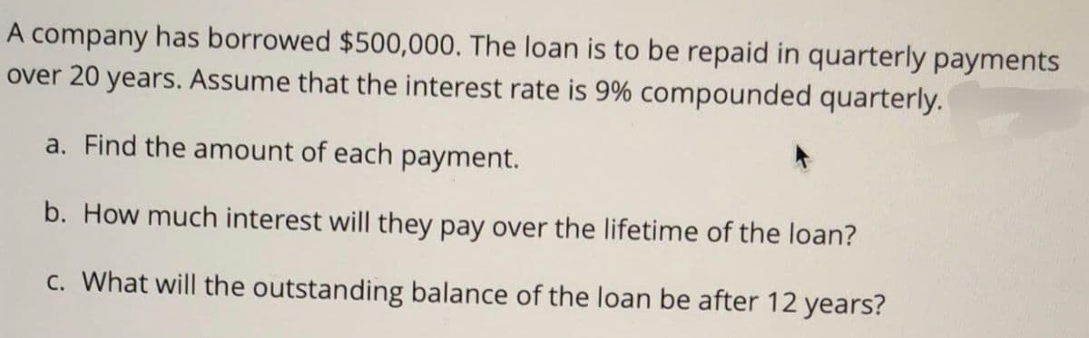 A company has borrowed $500,000. The loan is to be repaid in quarterly payments
over 20 years. Assume that the interest rate is 9% compounded quarterly.
a. Find the amount of each payment.
b. How much interest will they pay over the lifetime of the loan?
c. What will the outstanding balance of the loan be after 12 years?
