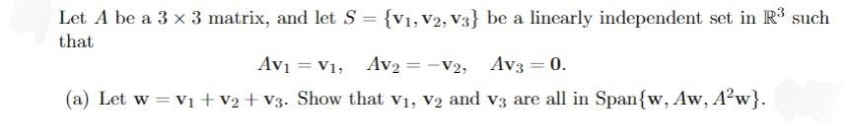 Let A be a 3 x 3 matrix, and let S = {v1,V2, V3} be a linearly independent set in R such
that
Av = V1, Av2 = -V2, Av3 = 0.
%3D
(a) Let w = v1+v2 + V3. Show that v1, V2 and v3 are all in Span{w, Aw, A?w}.
