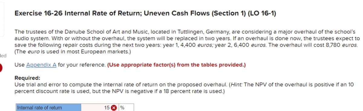 Exercise 16-26 Internal Rate of Return; Uneven Cash Flows (Section 1) (LO 16-1)
The trustees of the Danube School of Art and Music, located in Tuttlingen, Germany, are considering a major overhaul of the school's
audio system. With or without the overhaul, the system will be replaced in two years. If an overhaul is done now, the trustees expect to
save the following repair costs during the next two years: year 1, 4,400 euros; year 2, 6,400 euros. The overhaul will cost 8,780 euros.
(The euro is used in most European markets.)
ded
Use Appendix A for your reference. (Use appropriate factor(s) from the tables provided.)
Required:
Use trial and error to compute the internal rate of return on the proposed overhaul. (Hint: The NPV of the overhaul is positive if an 10
percent discount rate is used, but the NPV is negative if a 18 percent rate is used.)
Internal rate of return
15 X %
