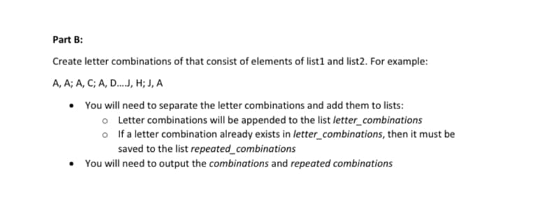 Part B:
Create letter combinations of that consist of elements of list1 and list2. For example:
A, A; A, C; A, D...J, ; J, A
You will need to separate the letter combinations and add them to lists:
o Letter combinations will be appended to the list letter_combinations
o If a letter combination already exists in letter_combinations, then it must be
saved to the list repeated_combinations
• You will need to output the combinations and repeated combinations
