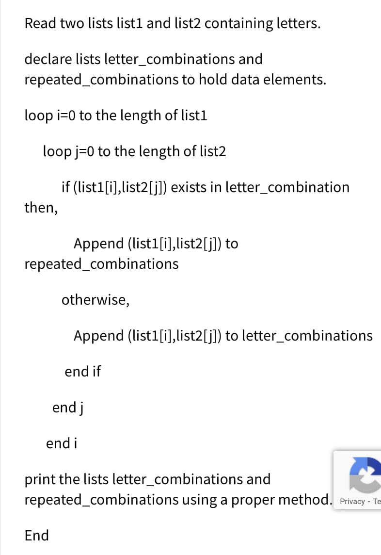 Read two lists list1 and list2 containing letters.
declare lists letter_combinations and
repeated_combinations to hold data elements.
loop i=0 to the length of list1
loop j=0 to the length of list2
if (list1[i),list2[j]) exists in letter_combination
then,
Append (list1[i],list2[j]) to
repeated_combinations
otherwise,
Append (list1[i],list2[j]) to letter_combinations
end if
end j
end i
print the lists letter_combinations and
repeated_combinations using a proper method. Privacy - Te
End
