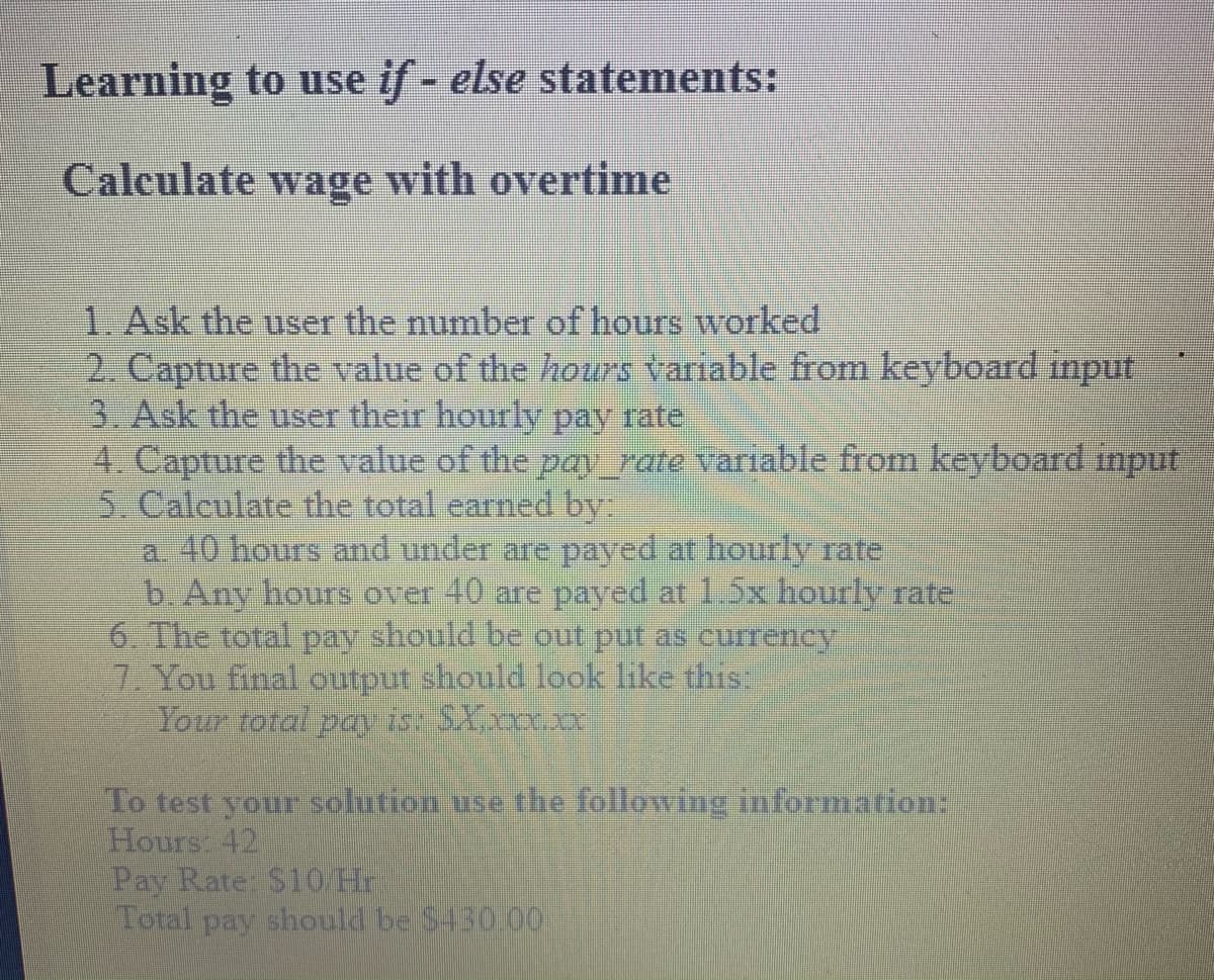 Learning to use if - else statements:
Calculate wage with overtime
1. Ask the user the number of hours worked
2. Capture the value of the hours variable from keyboard imput
3. Ask the user their hourly pay rate
4. Capture the value of the pay_rate variable from keyboard imput
5. Calculate the total earned by
a. 40 hours and under are payed at hourly rate
b. Any hours over 40 are payed at 1.5x hourly rate
6. The total pay should be out put as currency
7. You final output should look like this:
Your total pavist SXxxxx
To test your solution use the following information:
Hours 42
Pay Rate: S10H
Total pay should be S430.00

