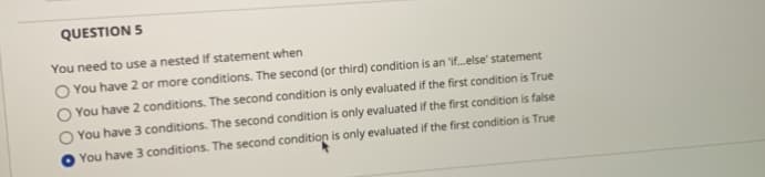 QUESTION 5
You need to use a nested If statement when
O You have 2 or more conditions. The second (or third) condition is an 'if.else' statement
You have 2 conditions. The second condition is only evaluated if the first condition is True
You have 3 conditions. The second condition is only evaluated if the first condition is false
You have 3 conditions. The second condition is only evaluated if the first condition is True

