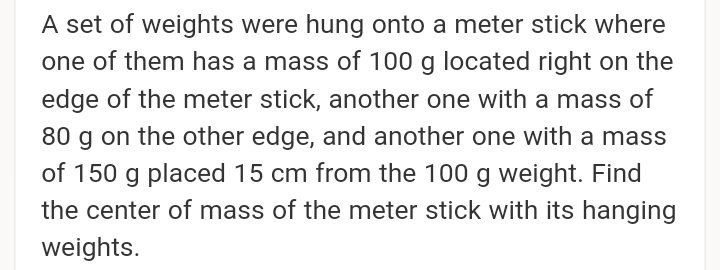A set of weights were hung onto a meter stick where
one of them has a mass of 100 g located right on the
edge of the meter stick, another one with a mass of
80 g on the other edge, and another one with a mass
of 150 g placed 15 cm from the 100 g weight. Find
the center of mass of the meter stick with its hanging
weights.
