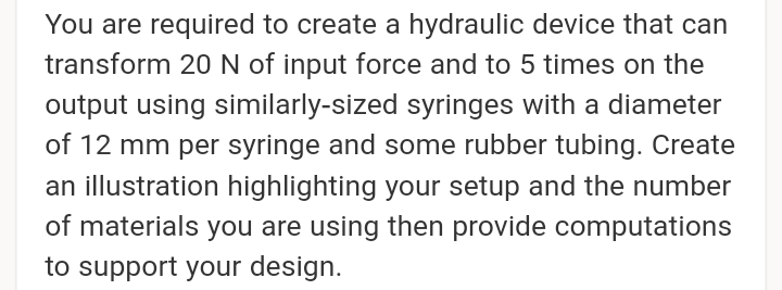 You are required to create a hydraulic device that can
transform 20N of input force and to 5 times on the
output using similarly-sized syringes with a diameter
of 12 mm per syringe and some rubber tubing. Create
an illustration highlighting your setup and the number
of materials you are using then provide computations
to support your design.
