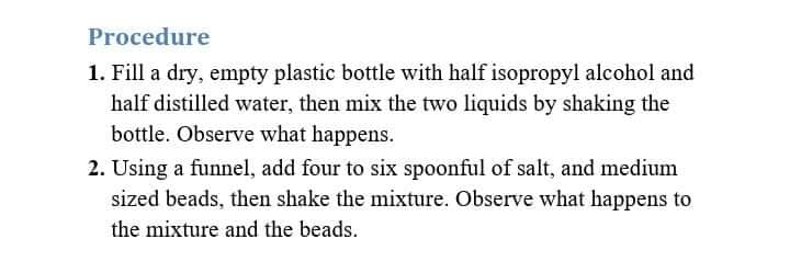 Procedure
1. Fill a dry, empty plastic bottle with half isopropyl alcohol and
half distilled water, then mix the two liquids by shaking the
bottle. Observe what happens.
2. Using a funnel, add four to six spoonful of salt, and medium
sized beads, then shake the mixture. Observe what happens to
the mixture and the beads.

