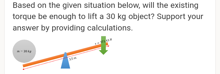 Based on the given situation below, will the existing
torque be enough to lift a 30 kg object? Support your
answer by providing calculations.
= 37143 N
m = 30 kg
3.5 m
