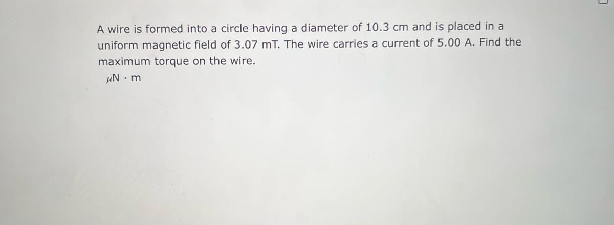 A wire is formed into a circle having a diameter of 10.3 cm and is placed in a
uniform magnetic field of 3.07 mT. The wire carries a current of 5.00 A. Find the
maximum torque on the wire.
μN.m