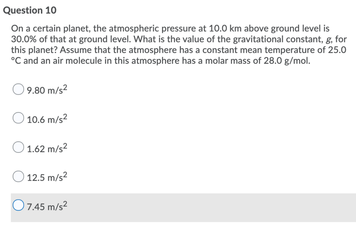 Question 10
On a certain planet, the atmospheric pressure at 10.0 km above ground level is
30.0% of that at ground level. What is the value of the gravitational constant, g, for
this planet? Assume that the atmosphere has a constant mean temperature of 25.0
°C and an air molecule in this atmosphere has a molar mass of 28.0 g/mol.
9.80 m/s?
10.6 m/s2
O 1.62 m/s?
12.5 m/s2
O7.45 m/s²
