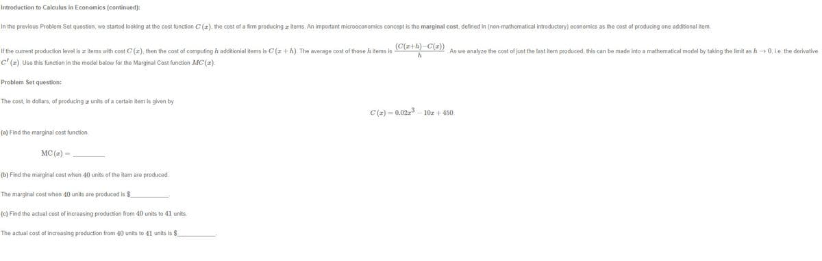 Introduction to Calculus in Economics (continued):
In the previous Problem Set question, we started looking at the cost function C (x), the cost of a firm producing z items. An important microeconomics concept is the marginal cost, defined in (non-mathematical introductory) economics as the cost of producing one additional item.
If the current production level is z items with cost C (x), then the cost of computing h additionial items is C (r +h). The average cost of those h items is e ote As we analyze the cost of just the last item produced, this can be made into a mathematical model by taking the limit as h → 0, i.e. the derivative
h
C' (x). Use this function in the model below for the Marginal Cost function MC (x).
Problem Set question:
The cost, in dollars, of producing z units of a certain item is given by
C (2) = 0.02a3 – 10x + 450.
(a) Find the marginal cost function.
MC (x) =
(b) Find the marginal cost when 40 units of the item are produced.
The marginal cost when 40 units are produced is $
(c) Find the actual cost of increasing production from 40 units to 41 units.
The actual cost of increasing production from 40 units to 41 units is $
