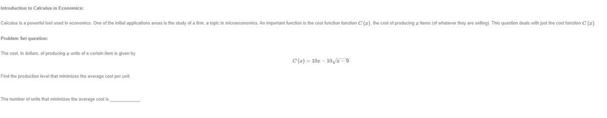 Introduction to Calculus in Economics:
Calculus is a powerful tool used in economics. One of the initial applications areas is the study of a firm, a topic in microeconomics. An important function is the cost function function C (x), the cost of producing z items (of whatever they are selling). This question deals with just the cost function C (x).
Problem Set question:
The cost, in dollars, of producing a units of a certain item is given by
C (x) = 10x – 10T -9.
Find the production level that minimizes the average cost per unit.
The number of units that minimizes the average cost is
