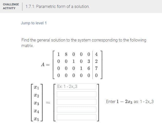 CHALLENGE
1.7.1: Parametric form of a solution.
АСTIVITY
Jump to level 1
Find the general solution to the system corresponding to the following
matrix.
1 8 0 0 0 4
0 3 2
1
A =
1
6 7
0 0 0 00
Ex: 1- 2x 3
X2
Enter 1 – 2x3 as: 1- 2x_3
=
14
X5
