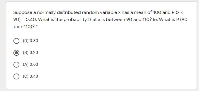 Suppose a normally distributed random variable x has a mean of 100 and P (x <
90) = 0.40. What is the probability that x is between 90 and 110? le. What is P (90
<x < 110)? *
(D) 0.30
(B) 0.20
O (A) 0.60
O (C) 0.40
