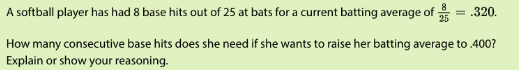 A softball player has had 8 base hits out of 25 at bats for a current batting average of
.320.
How many consecutive base hits does she need if she wants to raise her batting average to .400?
Explain or show your reasoning.
