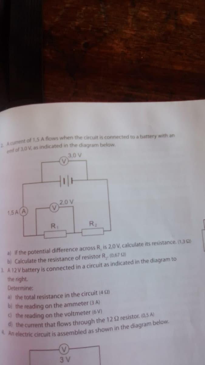 mf of 3,0 V, as indicated in the diagram below.
3,0 V
1,5 A A
20V
R.
R2
a) If the potential difference across R, is 2,0 V, calculate its resistance. (1,3 2)
b) Calculate the resistance of resistor R. (0,67 S2)
1. A 12V battery is connected in a circuit as indicated in the diagram to
the right.
Determine:
a) the total resistance in the circuit (4 2)
b) the reading on the ammeter (3 A)
d the reading on the voltmeter (6 V)
the current that flows through the 12 2 resistor. (0,5 A)
3 V
