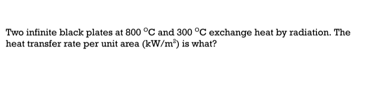 Two infinite black plates at 800 °C and 300 °C exchange heat by radiation. The
heat transfer rate per unit area (kW/m®) is what?
