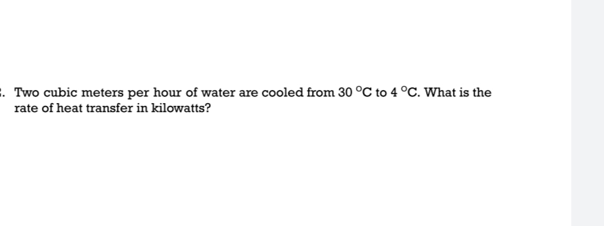 . Two cubic meters per hour of water are cooled from 30 °C to 4 °C. What is the
rate of heat transfer in kilowatts?
