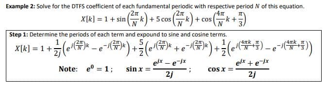 Example 2: Solve for the DTFS coefficient of each fundamental periodic with respective period N of this equation.
2n
X[
x씨 = 1 + sin (wk)+ 5 cos (k) +.
+ cos
-k+
Step 1: Determine the periods of each term and expound to sine and cosine terms.
5
4nk
- e
e
-e
elx – e-jx
elx + e-jx
Note: e° = 1;
sin x =
Cos x =
2j
2j
