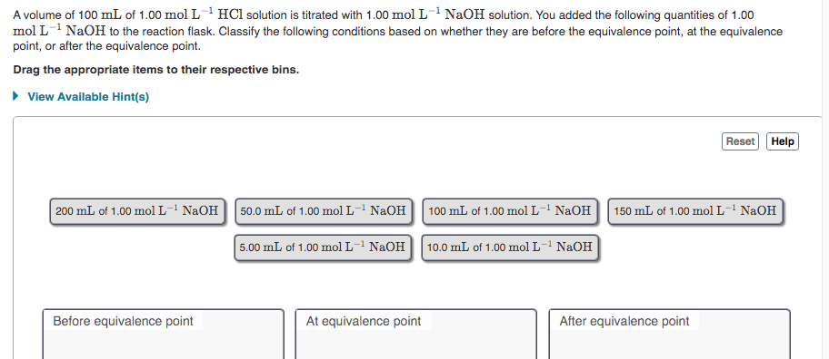 A volume of 100 mL of 1.00 mol L- HCl solution is titrated with 1.00 mol L1 NaOH solution. You added the following quantities of 1.00
mol L-1 NaOH to the reaction flask. Classify the following conditions based on whether they are before the equivalence point, at the equivalence
point, or after the equivalence point.
Drag the appropriate items to their respective bins.
• View Available Hint(s)
Reset Help
200 mL of 1.00 mol L-! NaOH
50.0 mL of 1.00 mol L-' NaOH| 100 mL of 1.00 mol L- NaOH 150 mL of 1.00 mol L- NaOH
5.00 mL of 1.00 mol L-- NaOH| 10.0 mL of 1.00 mol L- NaOH
Before equivalence point
At equivalence point
After equivalence point
