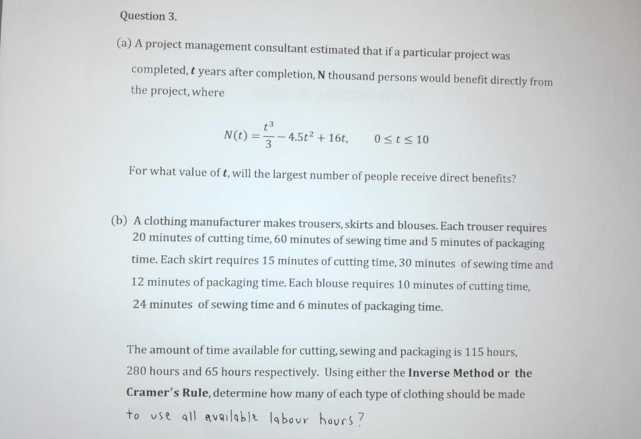 (a) A project management consultant estimated that if a particular project was
completed, t years after completion, N thousand persons would benefit directly from
the project, where
t3
N(t)
==-
4.5t2 + 16t,
%3D
0<t< 10
|
3
For what value of t, will the largest number of people receive direct benefits?
(b) A clothing manufacturer makes trousers, skirts and blouses. Each trouser requires
20 minutes of cutting time, 60 minutes of sewing time and 5 minutes of packaging
time. Each skirt requires 15 minutes of cutting time, 30 minutes of sewing time and
12 minutes of packaging time. Each blouse requires 10 minutes of cutting time,
24 minutes of sewing time and 6 minutes of packaging time.
The amount of time available for cutting, sewing and packaging is 115 hours,
280 hours and 65 hours respectively. Using either the Inverse Method or the
Cramer's Rule, determine how many of each type of clothing should be made
to use all available labour hours?
7.
