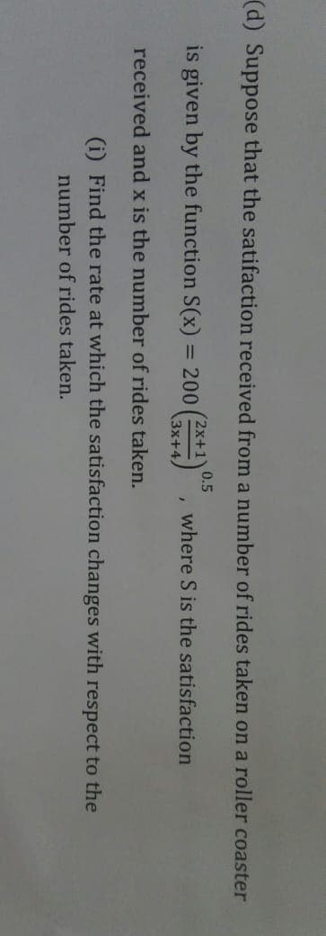 (d) Suppose that the satifaction received from a number of rides taken on a roller coaster
0.5
(2x+1Y
is given by the function S(x)
= 200
where S is the satisfaction
3x+4,
received and x is the number of rides taken.
(i) Find the rate at which the satisfaction changes with respect to the
number of rides taken.
