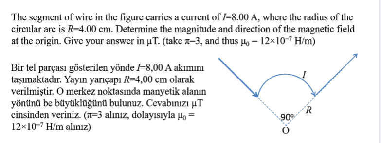 The segment of wire in the figure carries a current of I=8.00 A, where the radius of the
circular arc is R=4.00 cm. Determine the magnitude and direction of the magnetic field
at the origin. Give your answer in µT. (take a=3, and thus µo = 12×10-7 H/m)
Bir tel parçası gösterilen yönde =8,00 A akımını
taşımaktadır. Yayın yarıçapı R=4,00 cm olarak
verilmiştir. O merkez noktasında manyetik alanın
yönünü be büyüklüğünü bulunuz. Cevabınızı µT
cinsinden veriniz. (n=3 alınız, dolayısıyla µo =
12×10-7 H/m alınız)
´R
90°
