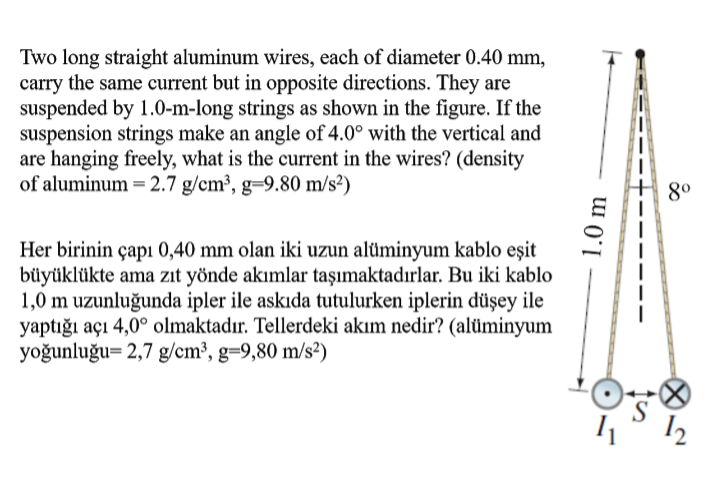 Two long straight aluminum wires, each of diameter 0.40 mm,
carry the same current but in opposite directions. They are
suspended by 1.0-m-long strings as shown in the figure. If the
suspension strings make an angle of 4.0° with the vertical and
are hanging freely, what is the current in the wires? (density
of aluminum = 2.7 g/cm³, g=9.80 m/s²)
8°
Her birinin çapı 0,40 mm olan iki uzun alüminyum kablo eşit
büyüklükte ama zit yönde akımlar taşımaktadırlar. Bu iki kablo
1,0 m uzunluğunda ipler ile askıda tutulurken iplerin düşey ile
yaptığı açı 4,0° olmaktadır. Tellerdeki akım nedir? (alüminyum
yoğunluğu= 2,7 g/cm³, g=9,80 m/s²)
S
12
1.0 m
