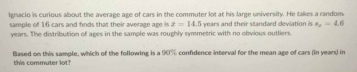 Ignacio is curious about the average age of cars in the commuter lot at his large university. He takes a random-
sample of 16 cars and finds that their average age is x
14.5 years and their standard deviation is s.
:4.6
years. The distribution of ages in the sample was roughly symmetric with no obvious outliers.
Based on this sample, which of the following is a 90% confidence interval for the mean age of cars (in years) in
this commuter lot?
