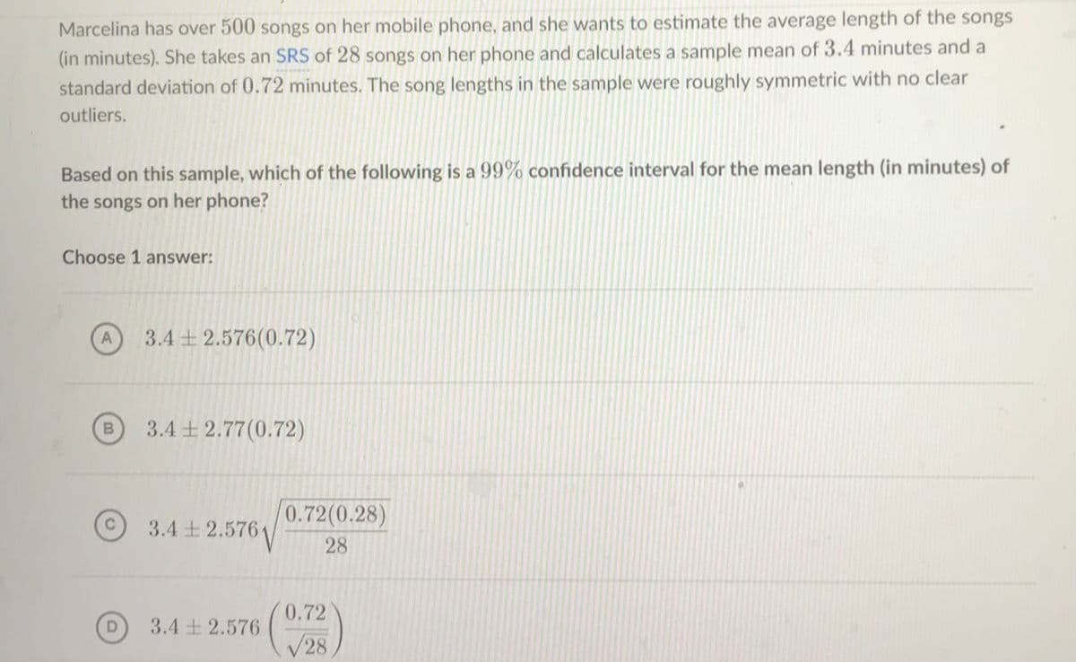 Marcelina has over 500 songs on her mobile phone, and she wants to estimate the average length of the songs
(in minutes). She takes an SRS of 28 songs on her phone and calculates a sample mean of 3.4 minutes and a
standard deviation of 0.72 minutes. The song lengths in the sample were roughly symmetric with no clear
outliers.
Based on this sample, which of the following is a 99% confidence interval for the mean length (in minutes) of
the songs on her phone?
Choose 1 answer:
A
3.4 + 2.576(0.72)
3.4 + 2.77(0.72)
0.72(0.28)
3.4 ± 2.576\
28
0.72
D
3.4 + 2.576
V28
