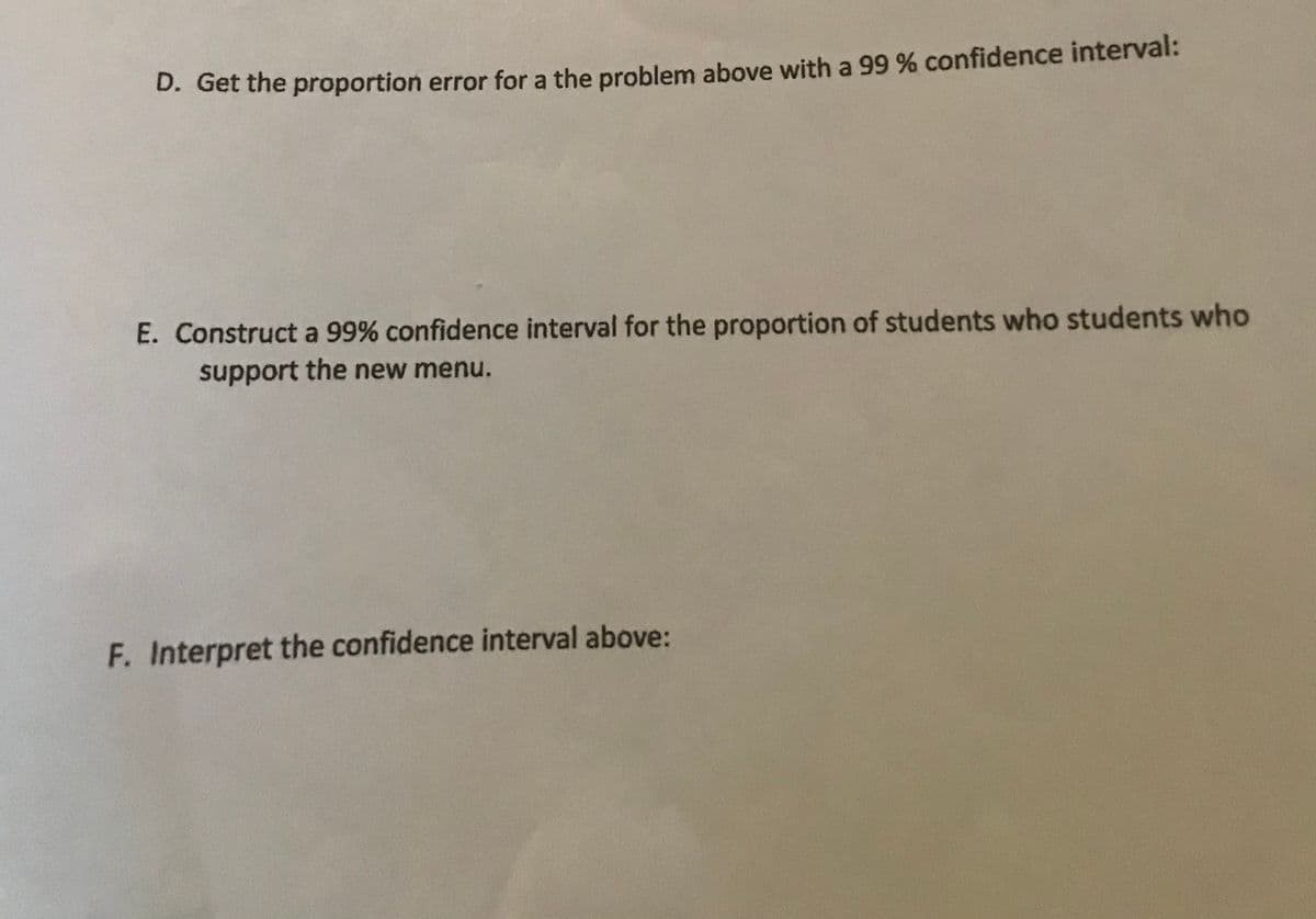 D. Get the proportion error for a the problem above with a 99 % confidence interval:
E. Construct a 99% confidence interval for the proportion of students who students who
support the new menu.
F. Interpret the confidence interval above:
