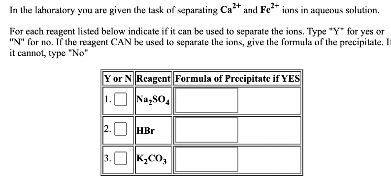 In the laboratory you are given the task of separating Ca and Fe" ions in aqueous solution.
For each reagent listed below indicate if it can be used to separate the ions. Type "Y" for yes or
"N" for no. If the reagent CAN be used to separate the ions, give the formula of the precipitate. I
it cannot, type "No"
Y or N Reagent Formula of Precipitate if YES
1.O Na,sO4
2. HBr
3.
K,CO3
