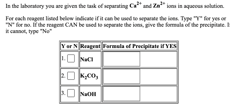 In the laboratory you are given the task of separating Ca2+
and Zn2+
n²' ions in aqueous solution.
For each reagent listed below indicate if it can be used to separate the ions. Type "Y" for yes or
"N" for no. If the reagent CAN be used to separate the ions, give the formula of the precipitate. I
it cannot, type "No"
Y or N Reagent Formula of Precipitate if YES
1. NaCl
2. O K,CO3
3.
NaOH
