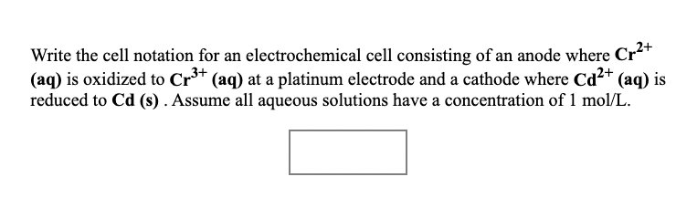 Write the cell notation for an electrochemical cell consisting of an anode where Cr**
(aq) is oxidized to Cr** (aq) at a platinum electrode and a cathode where Cd2+ (aq) is
reduced to Cd (s) . Assume all aqueous solutions have a concentration of 1 mol/L.
