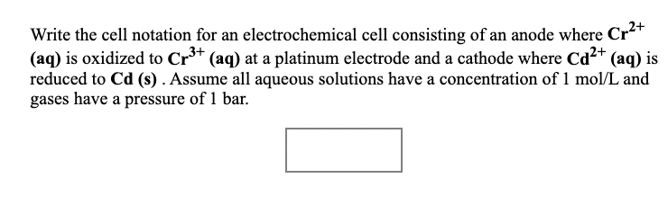 Write the cell notation for an electrochemical cell consisting of an anode where Cr²T
(aq) is oxidized to Cr*
reduced to Cd (s). Assume all aqueous solutions have a concentration of 1 mol/L and
gases have a pressure of 1 bar.
(aq) at a platinum electrode and a cathode where Cd²+ (aq) is
