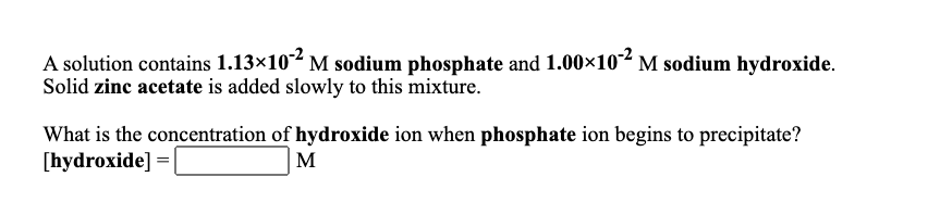 A solution contains 1.13×10 M sodium phosphate and 1.00×10' M sodium hydroxide.
Solid zinc acetate is added slowly to this mixture.
What is the concentration of hydroxide ion when phosphate ion begins to precipitate?
[hydroxide] =
M
