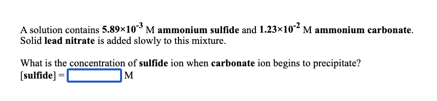 A solution contains 5.89×10 M ammonium sulfide and 1.23×102 M ammonium carbonate.
Solid lead nitrate is added slowly to this mixture.
What is the concentration of sulfide ion when carbonate ion begins to precipitate?
[sulfide] =
M
