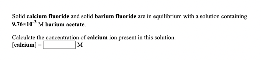 Solid calcium fluoride and solid barium fluoride are in equilibrium with a solution containing
9.76×103 M barium acetate.
Calculate the concentration of calcium ion present in this solution.
[calcium] =
|M
