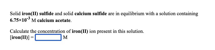 Solid iron(II) sulfide and solid calcium sulfide are in equilibrium with a solution containing
6.75x103 M calcium acetate.
Calculate the concentration of iron(II) ion present in this solution.
[iron(II)] =|
M
