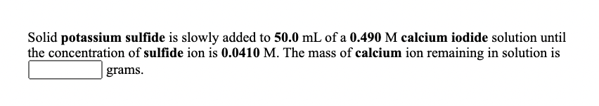 Solid potassium sulfide is slowly added to 50.0 mL of a 0.490 M calcium iodide solution until
the concentration of sulfide ion is 0.0410 M. The mass of calcium ion remaining in solution is
| grams.
