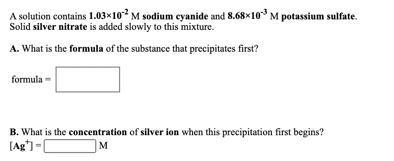 A solution contains 1.03×10 M sodium cyanide and 8.68×10M potassium sulfate.
Solid silver nitrate is added slowly to this mixture.
A. What is the formula of the substance that precipitates first?
formula =
B. What is the concentration of silver ion when this precipitation first begins?
[Ag*] =[
M
