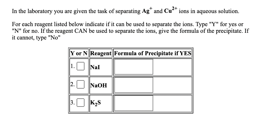 In the laboratory you are given the task of separating Ag" and Cu* ions in aqueous solution.
For each reagent listed below indicate if it can be used to separate the ions. Type "Y" for yes or
"N" for no. If the reagent CAN be used to separate the ions, give the formula of the precipitate. If
it cannot, type "No"
Y or N Reagent Formula of Precipitate if YES
1. Nal
2. NaOH
3.O K2S
