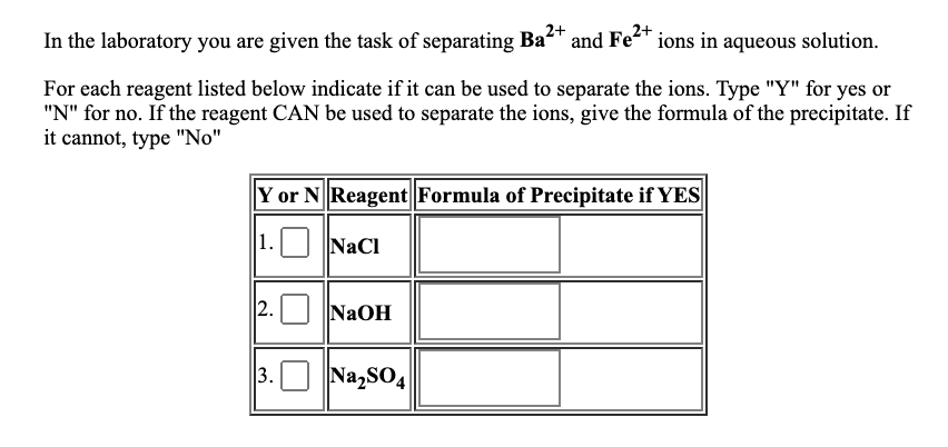 2+
In the laboratory you are given the task of separating Ba* and Fe* ions in aqueous solution.
For each reagent listed below indicate if it can be used to separate the ions. Type "Y" for yes or
"N" for no. If the reagent CAN be used to separate the ions, give the formula of the precipitate. If
it cannot, type "No"
Y or N Reagent Formula of Precipitate if YES
1. NaCl
2. NaOH
3.
Na,sO4
